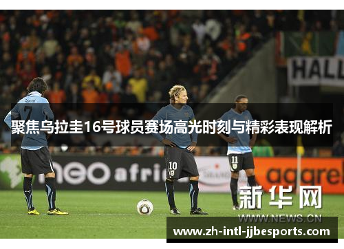 聚焦乌拉圭16号球员赛场高光时刻与精彩表现解析