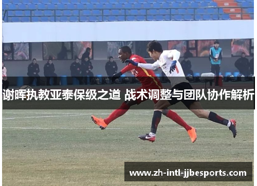 谢晖执教亚泰保级之道 战术调整与团队协作解析 谢晖执教亚泰保级之道 战术调整与团队协作解析