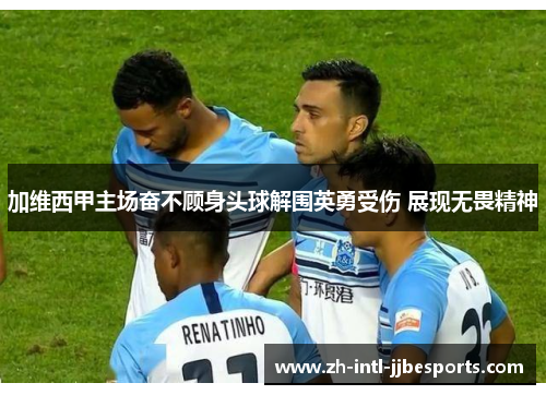 加维西甲主场奋不顾身头球解围英勇受伤 展现无畏精神