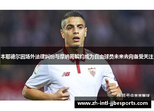 本耶德尔因场外法律纠纷与摩纳哥解约成为自由球员未来去向备受关注 本耶德尔因场外法律纠纷与摩纳哥解约成为自由球员未来去向备受关注