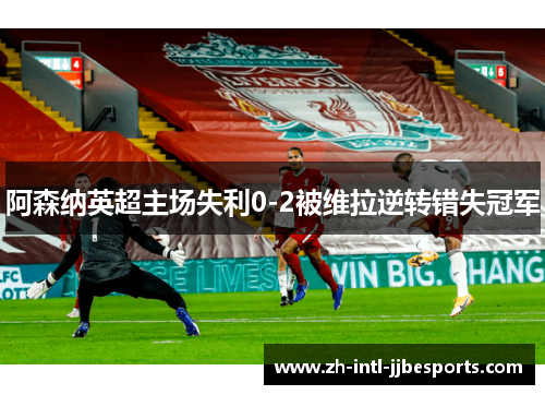 阿森纳英超主场失利0-2被维拉逆转错失冠军 阿森纳英超主场失利0-2被维拉逆转错失冠军
