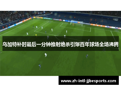乌加特补时最后一分钟推射绝杀引爆百年球场全场沸腾 乌加特补时最后一分钟推射绝杀引爆百年球场全场沸腾