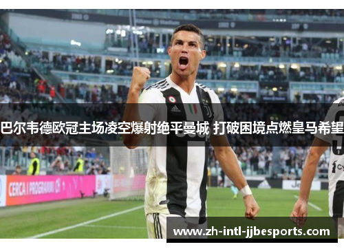 巴尔韦德欧冠主场凌空爆射绝平曼城 打破困境点燃皇马希望 巴尔韦德欧冠主场凌空爆射绝平曼城 打破困境点燃皇马希望